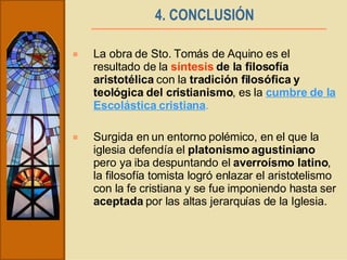 4. CONCLUSIÓN   La obra de Sto. Tomás de Aquino es el resultado de la  síntesis  de la filosofía aristotélica  con la  tradición filosófica y teológica del cristianismo , es la  cumbre de la Escolástica cristiana . Surgida en un entorno polémico, en el que la iglesia defendía el  platonismo agustiniano  pero ya iba despuntando el  averroísmo latino , la filosofía tomista logró enlazar el aristotelismo con la fe cristiana y se fue imponiendo hasta ser  aceptada  por las altas jerarquías de la Iglesia.  