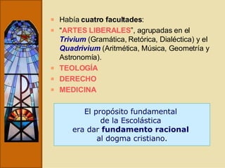 Había  cuatro facultades :  “ ARTES LIBERALES ”, agrupadas en el  Trivium  (Gramática, Retórica, Dialéctica) y el  Quadrivium  (Aritmética, Música, Geometría y Astronomía). TEOLOGÍA DERECHO MEDICINA El propósito fundamental  de la Escolástica  era dar  fundamento racional   al dogma cristiano. 
