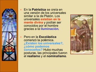 En la  Patrística  se creía en una versión de los universales similar a la de Platón. Los universales  existían en la mente divina  y podían ser conocidos por el hombre gracias a la  iluminación . Pero en la  Escolástica  comenzó la polémica.  ¿Existen los universales?, ¿cómo podemos conocerlos?   Hubo muchas posturas, las principales fueron el  realismo  y el  nominalismo . 
