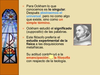 Para Ockham lo que conocemos es  lo singular . Después  abstraemos el universal ,  pero no como algo que existe, sino como  un simple término . Ockham estudió el  significado  ( suppositio ) de las palabras. Este filósofo prefería el  estudio experimental de la física  a las disquisiciones metafísicas. Su actitud contribuyó a la  emancipación de la filosofía  con respecto de la teología. 