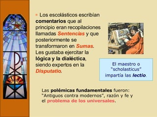 Los escolásticos escribían  comentarios  que al principio eran recopilaciones llamadas  Sentencias  y que posteriormente se transformaron en  Sumas . Les gustaba ejercitar la  lógica y la dialéctica , siendo expertos en la  Disputatio . El maestro o “ scholasticus”  impartía las  lectio . Las  polémicas fundamentales  fueron: “Antiguos contra modernos”, razón y fe y el  problema de los universales . 