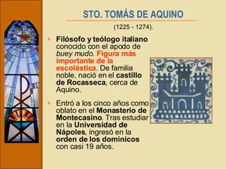 STO. TOMÁS DE AQUINO   Filósofo y teólogo italiano  conocido con el apodo de  buey mudo .  Figura más importante de la escolástica . De familia noble, nació en el  castillo de Rocasseca , cerca de Aquino. Entró a los cinco años como oblato en el  Monasterio de Montecasino . Tras estudiar en la  Universidad de Nápoles , ingresó en la  orden de los dominicos  con casi 19 años. (1225 - 1274). 