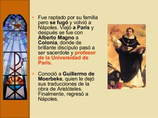 Fue raptado por su familia pero  se fugó  y volvió a Nápoles. Viajó  a París  y después se fue con  Alberto Magno  a  Colonia , donde de brillante discípulo pasó a ser sacerdote y  profesor de la Universidad de París .   Conoció a  Guillermo de Moerbeke , quien le dejó sus traducciones de la obra de Aristóteles. Finalmente, regresó a Nápoles. 