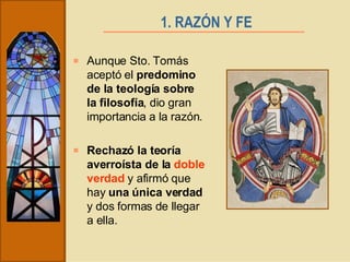 1. RAZÓN Y FE   Aunque Sto. Tomás aceptó el  predomino de la teología sobre la filosofía , dio gran importancia a la razón. Rechazó la teoría averroísta de la  doble verdad  y afirmó que hay  una única verdad  y dos formas de llegar a ella. 