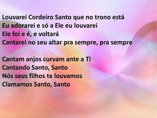 Louvarei Cordeiro Santo que no trono está 
Eu adorarei e só a Ele eu louvarei 
Ele foi e é, e voltará 
Cantarei no seu altar pra sempre, pra sempre 
Cantam anjos curvam ante a Ti 
Cantando Santo, Santo 
Nós seus filhos te louvamos 
Clamamos Santo, Santo 
 