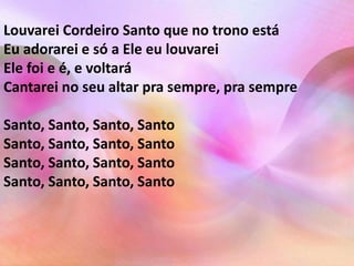 Louvarei Cordeiro Santo que no trono está 
Eu adorarei e só a Ele eu louvarei 
Ele foi e é, e voltará 
Cantarei no seu altar pra sempre, pra sempre 
Santo, Santo, Santo, Santo 
Santo, Santo, Santo, Santo 
Santo, Santo, Santo, Santo 
Santo, Santo, Santo, Santo 
 