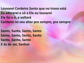 Louvarei Cordeiro Santo que no trono está 
Eu adorarei e só a Ele eu louvarei 
Ele foi e é, e voltará 
Cantarei no seu altar pra sempre, pra sempre 
Santo, Santo, Santo, Santo 
Santo, Santo, Santo, Santo 
Santo, Santo, Santo 
E ás de ser, Senhor 
 