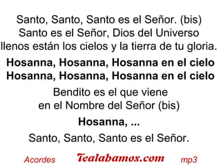 Santo, Santo, Santo es el Señor. (bis)
Santo es el Señor, Dios del Universo
llenos están los cielos y la tierra de tu gloria.
Hosanna, Hosanna, Hosanna en el cielo
Hosanna, Hosanna, Hosanna en el cielo
Bendito es el que viene
en el Nombre del Señor (bis)
Hosanna, ...
Santo, Santo, Santo es el Señor.