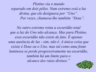 Plotino via o mundo
separado em dois pólos. Num extremo está a luz
divina, que ele designava por “Uno”.
Por vezes, chamava-lhe também “Deus”.
No outro extremo reina a escuridão total
que a luz do Uno não alcança. Mas para Plotino,
essa escuridão não existe de fato. É apenas
uma ausência de luz - sim, não é. A única coisa que
existe é Deus ou o Uno, mas tal como uma fonte
luminosa se perde progressivamente na escuridão,
também há um limite para o
alcance dos raios divinos.”
 