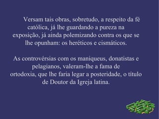 Versam tais obras, sobretudo, a respeito da fé
católica, já lhe guardando a pureza na
exposição, já ainda polemizando contra os que se
lhe opunham: os heréticos e cismáticos.
As controvérsias com os maniqueus, donatistas e
pelagianos, valeram-lhe a fama de
ortodoxia, que lhe faria legar a posteridade, o título
de Doutor da Igreja latina.
 
