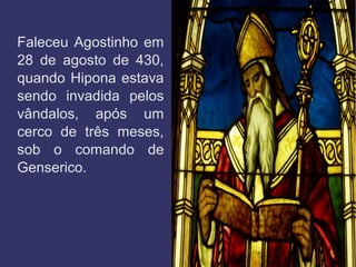 Faleceu Agostinho em
28 de agosto de 430,
quando Hipona estava
sendo invadida pelos
vândalos, após um
cerco de três meses,
sob o comando de
Genserico.
 