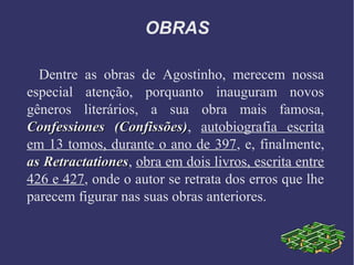 OBRAS
Dentre as obras de Agostinho, merecem nossa
especial atenção, porquanto inauguram novos
gêneros literários, a sua obra mais famosa,
Confessiones (Confissões)Confessiones (Confissões), autobiografia escrita
em 13 tomos, durante o ano de 397, e, finalmente,
as Retractationesas Retractationes, obra em dois livros, escrita entre
426 e 427, onde o autor se retrata dos erros que lhe
parecem figurar nas suas obras anteriores.
 