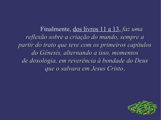 Finalmente, dos livros 11 a 13, faz umafaz uma
reflexão sobre a criação do mundo, sempre areflexão sobre a criação do mundo, sempre a
partir do trato que teve com os primeiros capítulospartir do trato que teve com os primeiros capítulos
do Gênesis, alternando a isso, momentosdo Gênesis, alternando a isso, momentos
de doxologia, em reverência à bondade do Deusde doxologia, em reverência à bondade do Deus
que o salvara em Jesus Cristoque o salvara em Jesus Cristo.
 