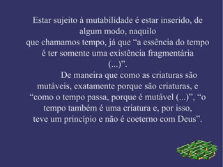 Estar sujeito à mutabilidade é estar inserido, de
algum modo, naquilo
que chamamos tempo, já que “a essência do tempo
é ter somente uma existência fragmentária
(...)”.
De maneira que como as criaturas são
mutáveis, exatamente porque são criaturas, e
“como o tempo passa, porque é mutável (...)”, “o
tempo também é uma criatura e, por isso,
teve um princípio e não é coeterno com Deus”.
 