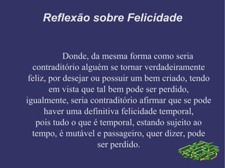 Donde, da mesma forma como seria
contraditório alguém se tornar verdadeiramente
feliz, por desejar ou possuir um bem criado, tendo
em vista que tal bem pode ser perdido,
igualmente, seria contraditório afirmar que se pode
haver uma definitiva felicidade temporal,
pois tudo o que é temporal, estando sujeito ao
tempo, é mutável e passageiro, quer dizer, pode
ser perdido.
Reflexão sobre Felicidade
 