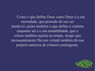 Como o que define Deus como Deus é a sua
eternidade, que procede do seu ser
imutável, assim também o que define a criatura
enquanto tal é a sua mutabilidade, que a
coloca também sujeita ao tempo, tempo que
incessantemente flui em virtude também da sua
própria natureza de criatura contingente.
 