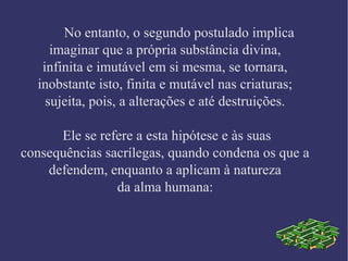 No entanto, o segundo postulado implica
imaginar que a própria substância divina,
infinita e imutável em si mesma, se tornara,
inobstante isto, finita e mutável nas criaturas;
sujeita, pois, a alterações e até destruições.
Ele se refere a esta hipótese e às suas
consequências sacrílegas, quando condena os que a
defendem, enquanto a aplicam à natureza
da alma humana:
 