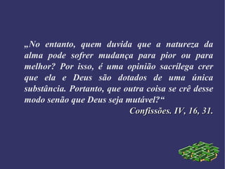 „No entanto, quem duvida que a natureza da
alma pode sofrer mudança para pior ou para
melhor? Por isso, é uma opinião sacrílega crer
que ela e Deus são dotados de uma única
substância. Portanto, que outra coisa se crê desse
modo senão que Deus seja mutável?“
Confissões. IV, 16, 31.Confissões. IV, 16, 31.
 