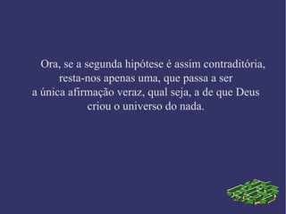 Ora, se a segunda hipótese é assim contraditória,
resta-nos apenas uma, que passa a ser
a única afirmação veraz, qual seja, a de que Deus
criou o universo do nada.
 