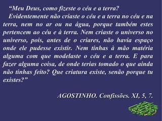 “Meu Deus, como fizeste o céu e a terra?
Evidentemente não criaste o céu e a terra no céu e na
terra, nem no ar ou na água, porque também estes
pertencem ao céu e à terra. Nem criaste o universo no
universo, pois, antes de o criares, não havia espaço
onde ele pudesse existir. Nem tinhas à mão matéria
alguma com que modelaste o céu e a terra. E para
fazer alguma coisa, de onde terias tomado o que ainda
não tinhas feito? Que criatura existe, senão porque tu
existes?”
AGOSTINHO. Confissões. XI, 5, 7.AGOSTINHO. Confissões. XI, 5, 7.
 