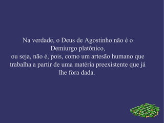 Na verdade, o Deus de Agostinho não é o
Demiurgo platônico,
ou seja, não é, pois, como um artesão humano que
trabalha a partir de uma matéria preexistente que já
lhe fora dada.
 