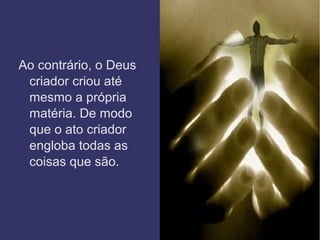 Ao contrário, o Deus
criador criou até
mesmo a própria
matéria. De modo
que o ato criador
engloba todas as
coisas que são.
 