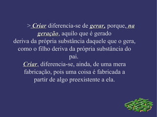 > CrCriariar diferencia-se de gerar,gerar, porque, nana
geraçãogeração, aquilo que é gerado
deriva da própria substância daquele que o gera,
como o filho deriva da própria substância do
pai.
CriarCriar, diferencia-se, ainda, de uma mera
fabricação, pois uma coisa é fabricada a
partir de algo preexistente a ela.
 