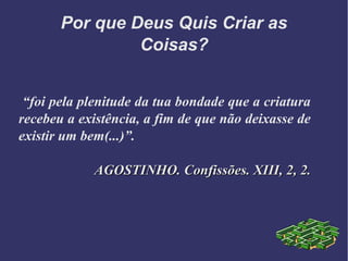 Por que Deus Quis Criar as
Coisas?
“foi pela plenitude da tua bondade que a criatura
recebeu a existência, a fim de que não deixasse de
existir um bem(...)”.
AGOSTINHO. Confissões. XIII, 2, 2.AGOSTINHO. Confissões. XIII, 2, 2.
 