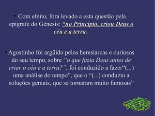 
Com efeito, fora levado a esta questão pela
epígrafe do Gênesis: “no Princípio, criou Deus o“no Princípio, criou Deus o
céu e a terra.céu e a terra.

Agostinho foi argüido pelos heresiarcas e curiosos
do seu tempo, sobre “o que fazia Deus antes de
criar o céu e a terra?”, foi conduzido a fazer“(...)
uma análise do tempo”, que o “(...) conduziu a
soluções geniais, que se tornaram muito famosas”
 