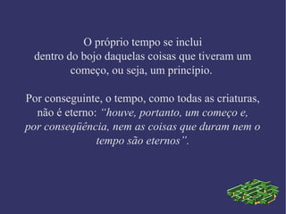 O próprio tempo se inclui
dentro do bojo daquelas coisas que tiveram um
começo, ou seja, um princípio.
Por conseguinte, o tempo, como todas as criaturas,
não é eterno: “houve, portanto, um começo e,
por conseqüência, nem as coisas que duram nem o
tempo são eternos”.
 