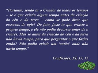 “Portanto, sendo tu o Criador de todos os tempos
– se é que existiu algum tempo antes da criação
do céu e da terra – como se pode dizer que
cessavas de agir? De fato, foste tu que criaste o
próprio tempo, e ele não podia decorrer antes de o
criares. Mas se antes da criação do céu e da terra
não havia tempo, para que perguntar o que fazias
então? Não podia existir um ‘então’ onde não
havia tempo.”
Confissões. XI, 13, 15Confissões. XI, 13, 15
 