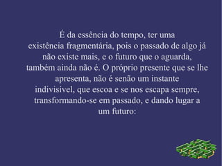 É da essência do tempo, ter uma
existência fragmentária, pois o passado de algo já
não existe mais, e o futuro que o aguarda,
também ainda não é. O próprio presente que se lhe
apresenta, não é senão um instante
indivisível, que escoa e se nos escapa sempre,
transformando-se em passado, e dando lugar a
um futuro:
 