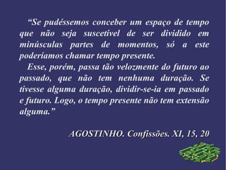 “Se pudéssemos conceber um espaço de tempo
que não seja suscetível de ser dividido em
minúsculas partes de momentos, só a este
poderíamos chamar tempo presente.
Esse, porém, passa tão velozmente do futuro ao
passado, que não tem nenhuma duração. Se
tivesse alguma duração, dividir-se-ia em passado
e futuro. Logo, o tempo presente não tem extensão
alguma.”
AGOSTINHO. Confissões. XI, 15, 20AGOSTINHO. Confissões. XI, 15, 20
 