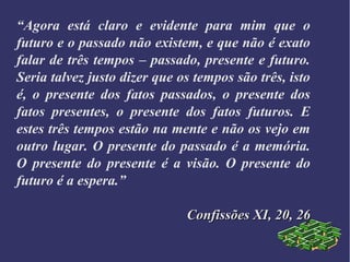 “Agora está claro e evidente para mim que o
futuro e o passado não existem, e que não é exato
falar de três tempos – passado, presente e futuro.
Seria talvez justo dizer que os tempos são três, isto
é, o presente dos fatos passados, o presente dos
fatos presentes, o presente dos fatos futuros. E
estes três tempos estão na mente e não os vejo em
outro lugar. O presente do passado é a memória.
O presente do presente é a visão. O presente do
futuro é a espera.”
Confissões XI, 20, 26Confissões XI, 20, 26
 
