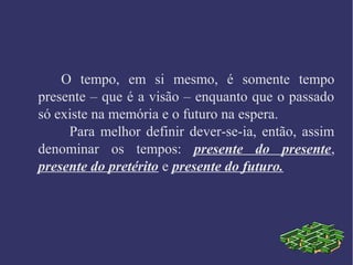 O tempo, em si mesmo, é somente tempo
presente – que é a visão – enquanto que o passado
só existe na memória e o futuro na espera.
Para melhor definir dever-se-ia, então, assim
denominar os tempos: presente do presente,
presente do pretérito e presente do futuro.
 