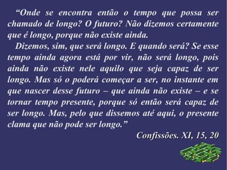“Onde se encontra então o tempo que possa ser
chamado de longo? O futuro? Não dizemos certamente
que é longo, porque não existe ainda.
Dizemos, sim, que será longo. E quando será? Se esse
tempo ainda agora está por vir, não será longo, pois
ainda não existe nele aquilo que seja capaz de ser
longo. Mas só o poderá começar a ser, no instante em
que nascer desse futuro – que ainda não existe – e se
tornar tempo presente, porque só então será capaz de
ser longo. Mas, pelo que dissemos até aqui, o presente
clama que não pode ser longo.”
Confissões. XI, 15, 20Confissões. XI, 15, 20
 