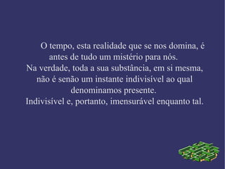 O tempo, esta realidade que se nos domina, é
antes de tudo um mistério para nós.
Na verdade, toda a sua substância, em si mesma,
não é senão um instante indivisível ao qual
denominamos presente.
Indivisível e, portanto, imensurável enquanto tal.
 