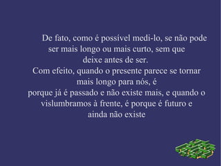 De fato, como é possível medi-lo, se não pode
ser mais longo ou mais curto, sem que
deixe antes de ser.
Com efeito, quando o presente parece se tornar
mais longo para nós, é
porque já é passado e não existe mais, e quando o
vislumbramos à frente, é porque é futuro e
ainda não existe
 