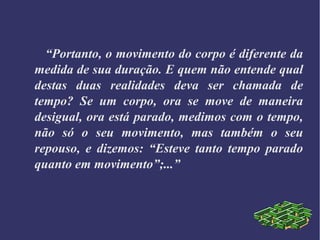 “Portanto, o movimento do corpo é diferente da
medida de sua duração. E quem não entende qual
destas duas realidades deva ser chamada de
tempo? Se um corpo, ora se move de maneira
desigual, ora está parado, medimos com o tempo,
não só o seu movimento, mas também o seu
repouso, e dizemos: “Esteve tanto tempo parado
quanto em movimento”;...”
 