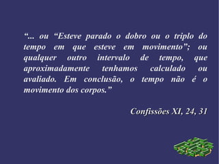 “... ou “Esteve parado o dobro ou o triplo do
tempo em que esteve em movimento”; ou
qualquer outro intervalo de tempo, que
aproximadamente tenhamos calculado ou
avaliado. Em conclusão, o tempo não é o
movimento dos corpos.”
Confissões XI, 24, 31Confissões XI, 24, 31
 