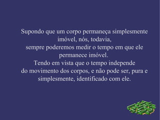 Supondo que um corpo permaneça simplesmente
imóvel, nós, todavia,
sempre poderemos medir o tempo em que ele
permanece imóvel.
Tendo em vista que o tempo independe
do movimento dos corpos, e não pode ser, pura e
simplesmente, identificado com ele.
 