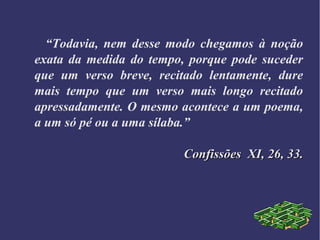 “Todavia, nem desse modo chegamos à noção
exata da medida do tempo, porque pode suceder
que um verso breve, recitado lentamente, dure
mais tempo que um verso mais longo recitado
apressadamente. O mesmo acontece a um poema,
a um só pé ou a uma sílaba.”
Confissões XI, 26, 33.Confissões XI, 26, 33.
 
