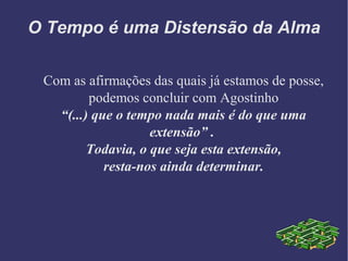 O Tempo é uma Distensão da Alma
Com as afirmações das quais já estamos de posse,
podemos concluir com Agostinho
“(...) que o tempo nada mais é do que uma
extensão” .
Todavia, o que seja esta extensão,
resta-nos ainda determinar.
 