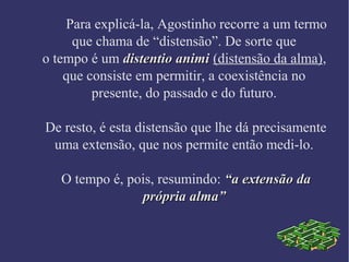 Para explicá-la, Agostinho recorre a um termo
que chama de “distensão”. De sorte que
o tempo é um distentio animidistentio animi (distensão da alma),
que consiste em permitir, a coexistência no
presente, do passado e do futuro.
De resto, é esta distensão que lhe dá precisamente
uma extensão, que nos permite então medi-lo.
O tempo é, pois, resumindo: “a extensão da“a extensão da
própria alma”própria alma”
 