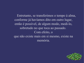 Entretanto, se transferimos o tempo à alma,
conforme já havíamos dito em outro lugar,
então é possível, de algum modo, medi-lo,
sobretudo no que toca ao passado.
Com efeito, o
que não existe mais em si mesmo, existe na
memória.
 