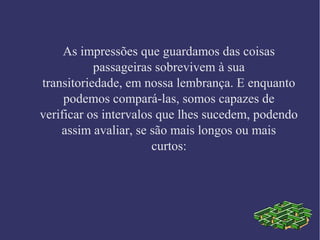 As impressões que guardamos das coisas
passageiras sobrevivem à sua
transitoriedade, em nossa lembrança. E enquanto
podemos compará-las, somos capazes de
verificar os intervalos que lhes sucedem, podendo
assim avaliar, se são mais longos ou mais
curtos:
 