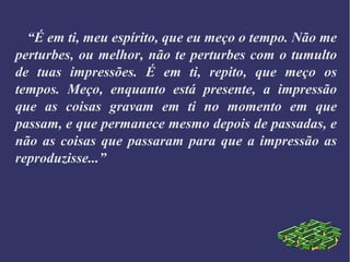 “É em ti, meu espírito, que eu meço o tempo. Não me
perturbes, ou melhor, não te perturbes com o tumulto
de tuas impressões. É em ti, repito, que meço os
tempos. Meço, enquanto está presente, a impressão
que as coisas gravam em ti no momento em que
passam, e que permanece mesmo depois de passadas, e
não as coisas que passaram para que a impressão as
reproduzisse...”
 
