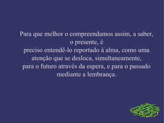 Para que melhor o compreendamos assim, a saber,
o presente, é
preciso entendê-lo reportado à alma, como uma
atenção que se desloca, simultaneamente,
para o futuro através da espera, e para o passado
mediante a lembrança.
 