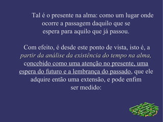 Tal é o presente na alma: como um lugar onde
ocorre a passagem daquilo que se
espera para aquilo que já passou.
Com efeito, é desde este ponto de vista, isto é, a
partir da análise da existência do tempo na alma,partir da análise da existência do tempo na alma,
concebido como uma atenção no presente, uma
espera do futuro e a lembrança do passado, que ele
adquire então uma extensão, e pode enfim
ser medido:
 