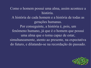 Como o homem possui uma alma, assim acontece a
história.
A história de cada homem e a história de todas as
gerações humanas.
Por conseguinte, a história é, pois, um
fenômeno humano, já que é o homem que possui
uma alma que o torna capaz de estar,
simultaneamente, atento ao presente, na expectativa
do futuro, e dilatando-se na recordação do passado.
 